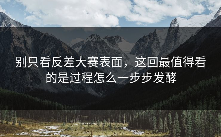 别只看反差大赛表面，这回最值得看的是过程怎么一步步发酵