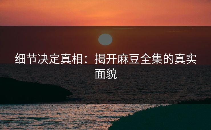 细节决定真相：揭开麻豆全集的真实面貌
