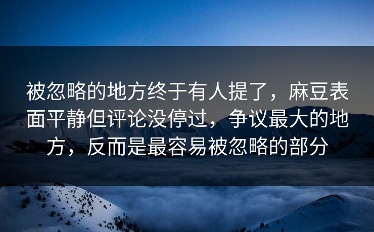 被忽略的地方终于有人提了，麻豆表面平静但评论没停过，争议最大的地方，反而是最容易被忽略的部分