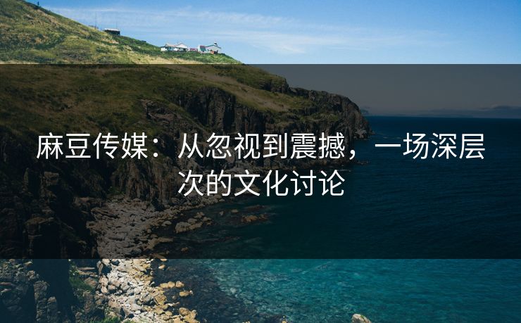 麻豆传媒：从忽视到震撼，一场深层次的文化讨论