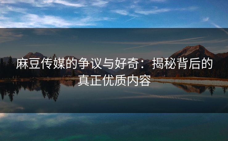 麻豆传媒的争议与好奇：揭秘背后的真正优质内容