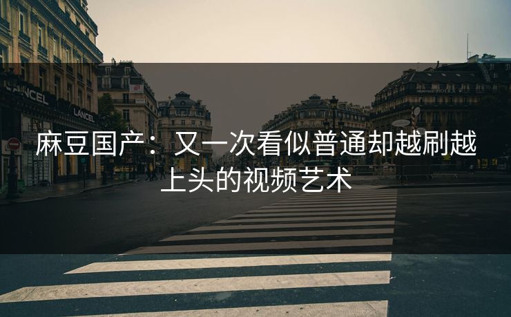 麻豆国产：又一次看似普通却越刷越上头的视频艺术
