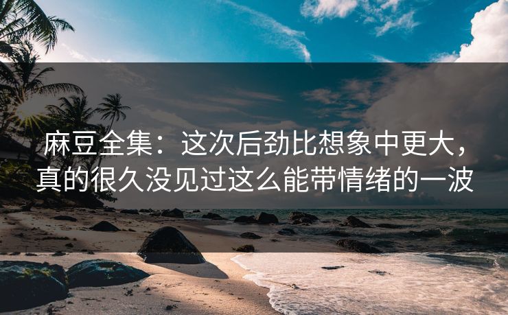 麻豆全集:这次后劲比想象中更大,真的很久没见过这么能带情绪的一波 麻豆全集:这次后劲比想象中更大,真的很久没见过这么能带情绪的一波