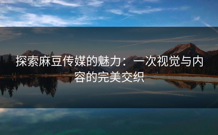 探索麻豆传媒的魅力：一次视觉与内容的完美交织