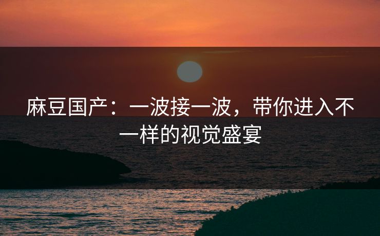 麻豆国产：一波接一波，带你进入不一样的视觉盛宴