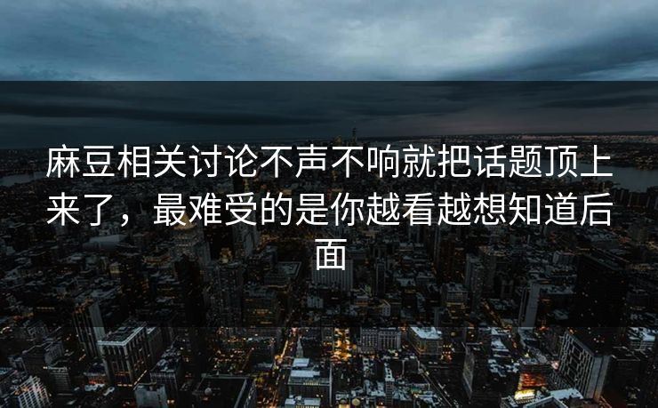 麻豆相关讨论不声不响就把话题顶上来了，最难受的是你越看越想知道后面