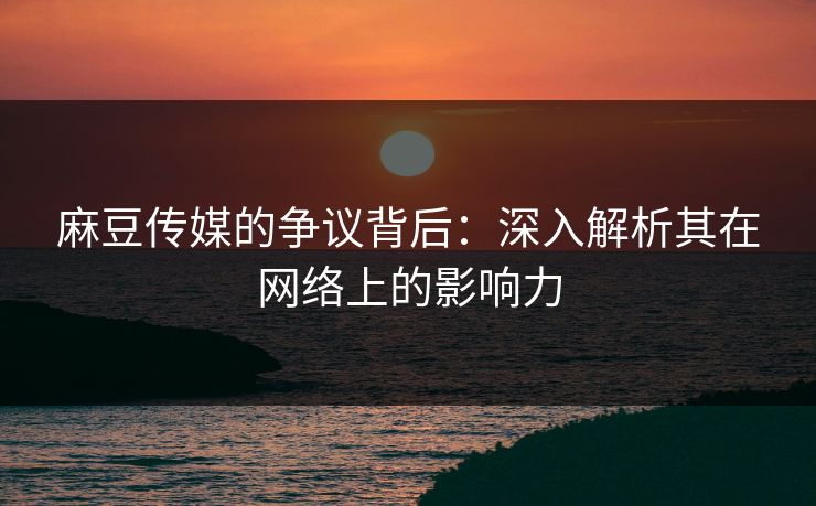 麻豆传媒的争议背后：深入解析其在网络上的影响力