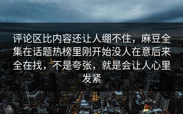 评论区比内容还让人绷不住，麻豆全集在话题热榜里刚开始没人在意后来全在找，不是夸张，就是会让人心里发紧