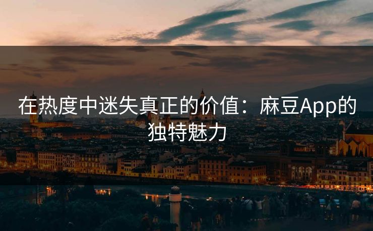 在热度中迷失真正的价值:麻豆App的独特魅力 在热度中迷失真正的价值:麻豆App的独特魅力