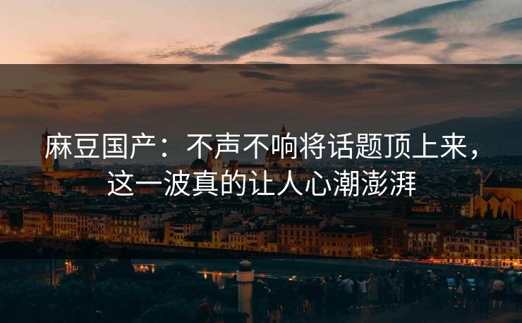 麻豆国产:不声不响将话题顶上来,这一波真的让人心潮澎湃