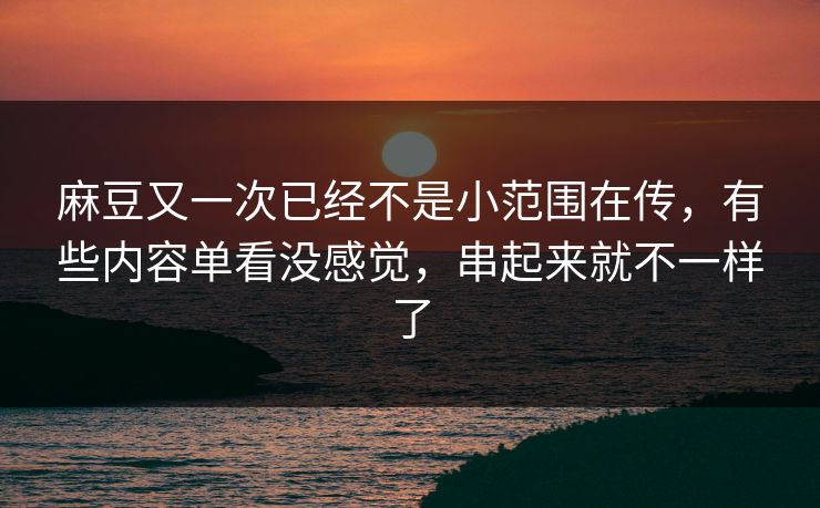 麻豆又一次已经不是小范围在传，有些内容单看没感觉，串起来就不一样了