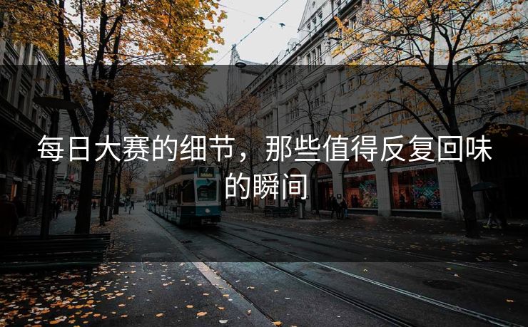 每日大赛的细节,那些值得反复回味的瞬间 每日大赛的细节,那些值得反复回味的瞬间