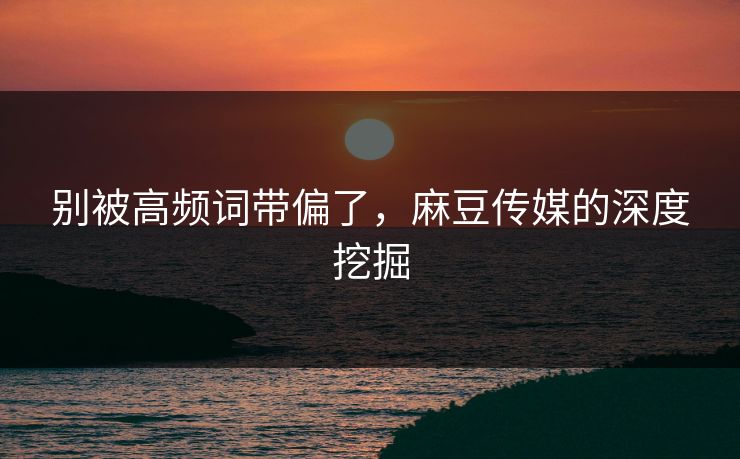 别被高频词带偏了,麻豆传媒的深度挖掘 别被高频词带偏了,麻豆传媒的深度挖掘