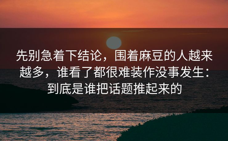 先别急着下结论,围着麻豆的人越来越多,谁看了都很难装作没事发生:到底是谁把话题推起来的 先别急着下结论,围着麻豆的人越来越多,谁看了都很难装作没事发生:到底是谁把话题推起来的